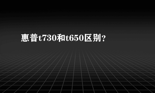 惠普t730和t650区别？