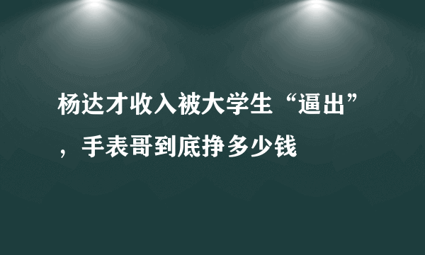 杨达才收入被大学生“逼出”，手表哥到底挣多少钱