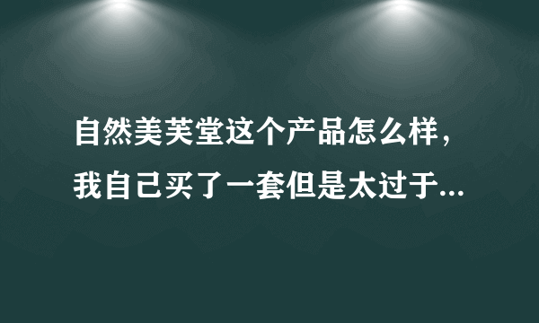 自然美芙堂这个产品怎么样，我自己买了一套但是太过于便宜，在一百元一下，不知道能用不能用，自己用了