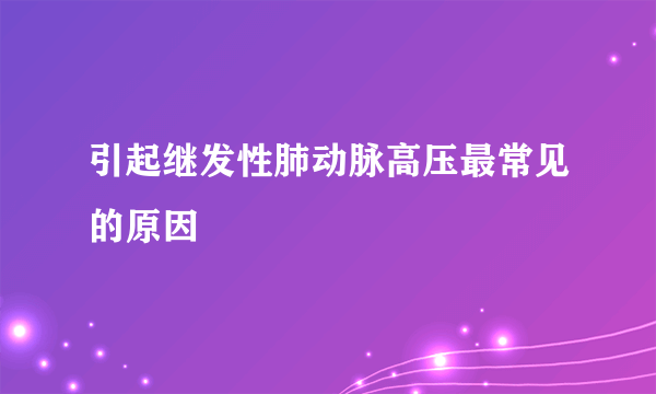 引起继发性肺动脉高压最常见的原因