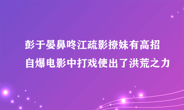 彭于晏鼻咚江疏影撩妹有高招自爆电影中打戏使出了洪荒之力