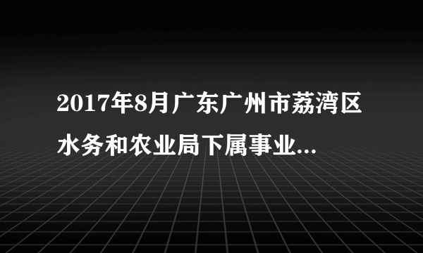 2017年8月广东广州市荔湾区水务和农业局下属事业单位招聘劳务派遣人员1人公告