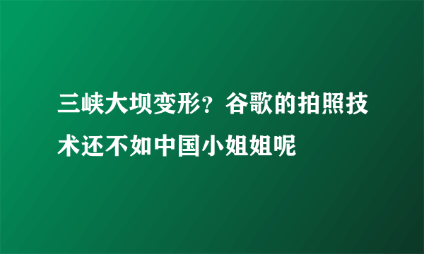 三峡大坝变形？谷歌的拍照技术还不如中国小姐姐呢