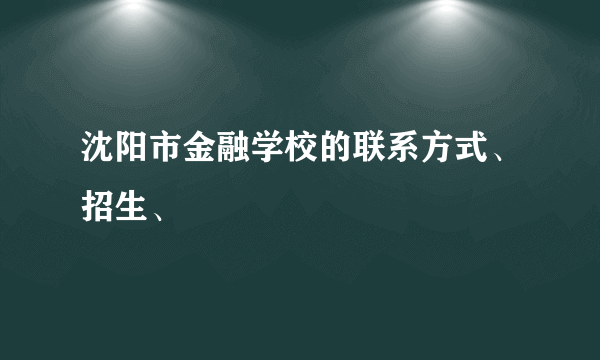 沈阳市金融学校的联系方式、招生、