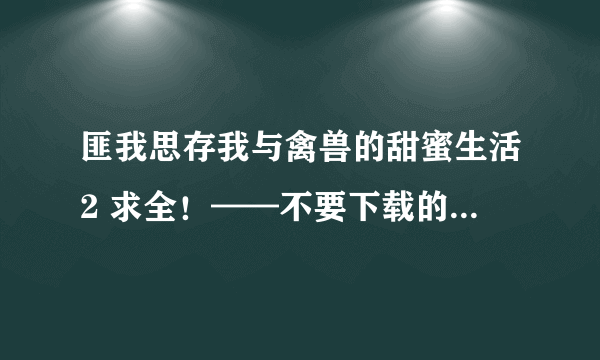 匪我思存我与禽兽的甜蜜生活2 求全！——不要下载的.......