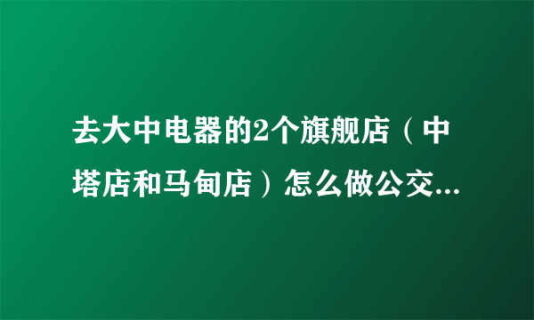 去大中电器的2个旗舰店（中塔店和马甸店）怎么做公交车时间快、距离近？