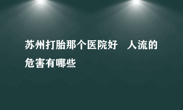 苏州打胎那个医院好   人流的危害有哪些