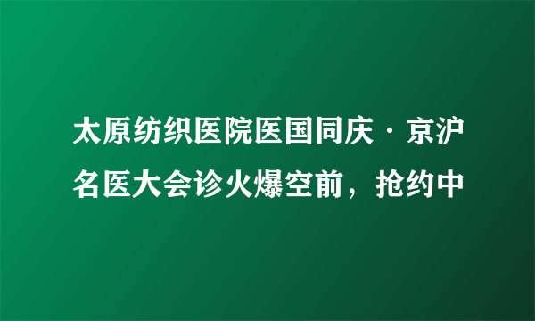 太原纺织医院医国同庆·京沪名医大会诊火爆空前，抢约中