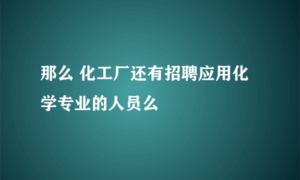 那么 化工厂还有招聘应用化学专业的人员么