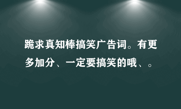 跪求真知棒搞笑广告词。有更多加分、一定要搞笑的哦、。