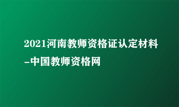 2021河南教师资格证认定材料-中国教师资格网