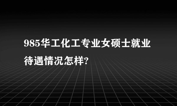 985华工化工专业女硕士就业待遇情况怎样?