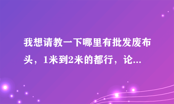 我想请教一下哪里有批发废布头，1米到2米的都行，论斤称的那种？