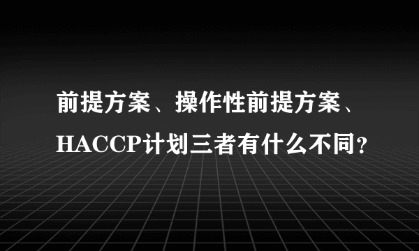 前提方案、操作性前提方案、HACCP计划三者有什么不同？