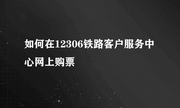 如何在12306铁路客户服务中心网上购票