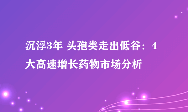 沉浮3年 头孢类走出低谷：4大高速增长药物市场分析