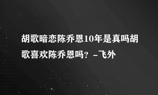 胡歌暗恋陈乔恩10年是真吗胡歌喜欢陈乔恩吗？-飞外