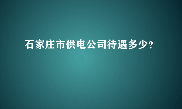 石家庄市供电公司待遇多少？