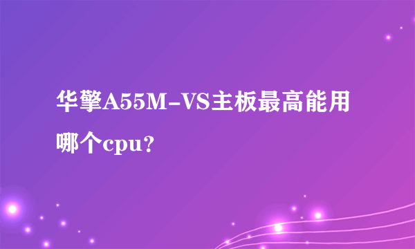 华擎A55M-VS主板最高能用哪个cpu？