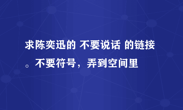 求陈奕迅的 不要说话 的链接。不要符号，弄到空间里