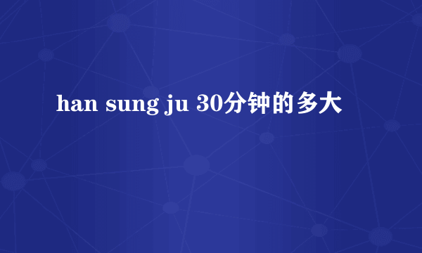 han sung ju 30分钟的多大