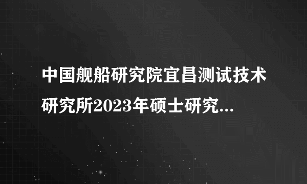 中国舰船研究院宜昌测试技术研究所2023年硕士研究生调剂招生简章已公布