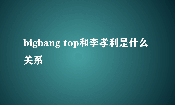 bigbang top和李孝利是什么关系