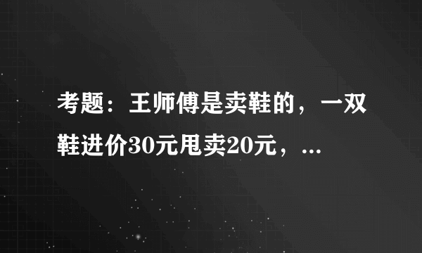 考题：王师傅是卖鞋的，一双鞋进价30元甩卖20元，顾客来买鞋给了张50，王师傅没零钱，于是找邻居换？