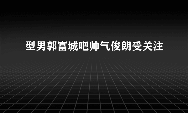 型男郭富城吧帅气俊朗受关注