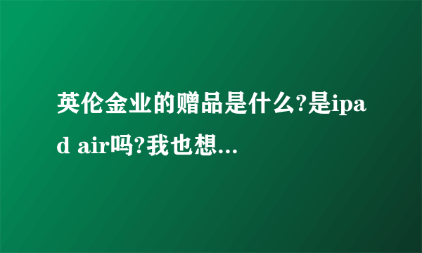 英伦金业的赠品是什么?是ipad air吗?我也想要一台,怎么得到?