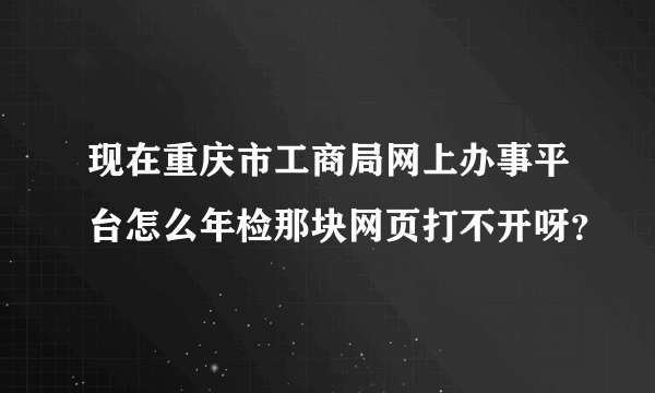 现在重庆市工商局网上办事平台怎么年检那块网页打不开呀？