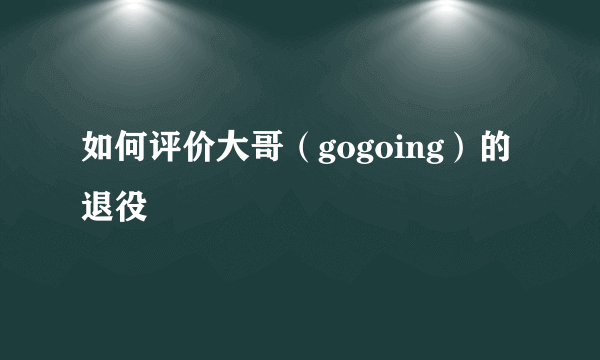 如何评价大哥（gogoing）的退役