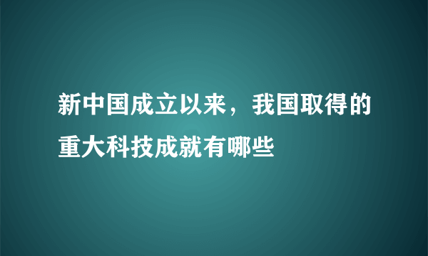 新中国成立以来，我国取得的重大科技成就有哪些