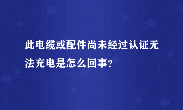 此电缆或配件尚未经过认证无法充电是怎么回事？