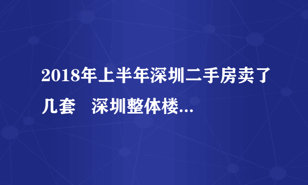 2018年上半年深圳二手房卖了几套   深圳整体楼市有什么动态