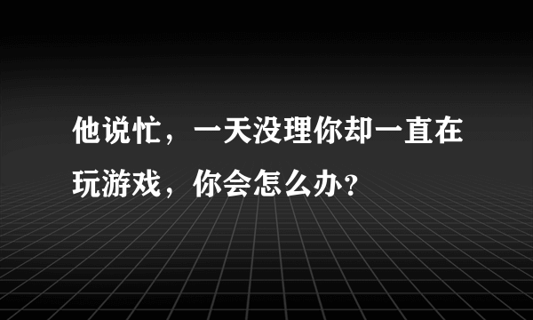 他说忙，一天没理你却一直在玩游戏，你会怎么办？