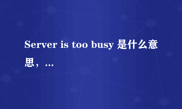 Server is too busy 是什么意思，怎么解决