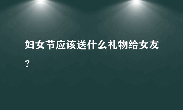 妇女节应该送什么礼物给女友？