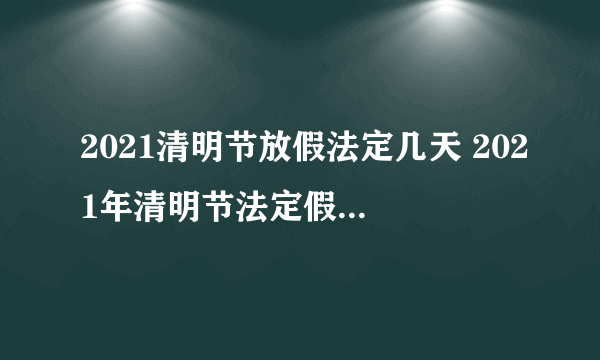 2021清明节放假法定几天 2021年清明节法定假日是多少天