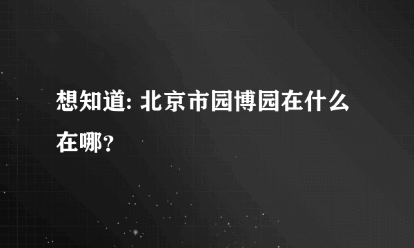 想知道: 北京市园博园在什么在哪？