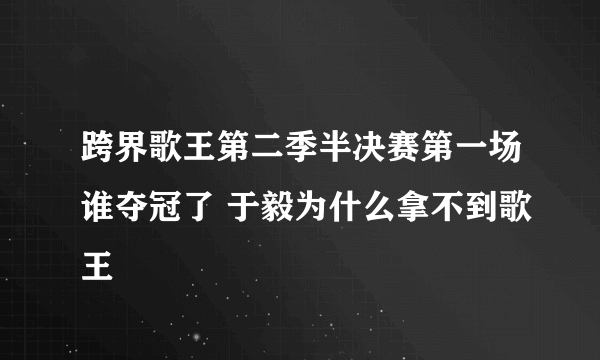 跨界歌王第二季半决赛第一场谁夺冠了 于毅为什么拿不到歌王