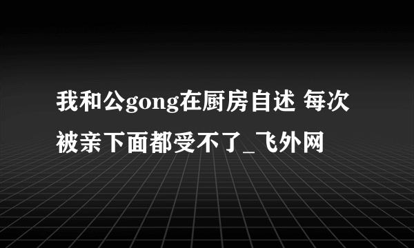 我和公gong在厨房自述 每次被亲下面都受不了_飞外网