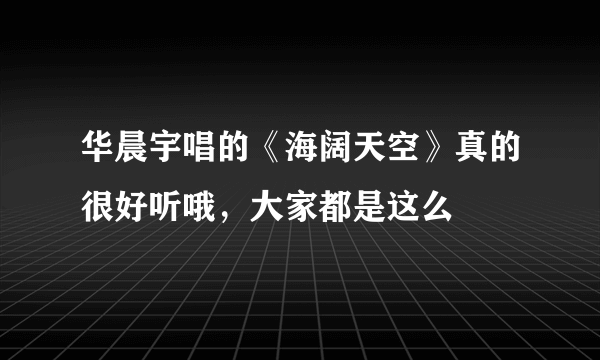 华晨宇唱的《海阔天空》真的很好听哦，大家都是这么