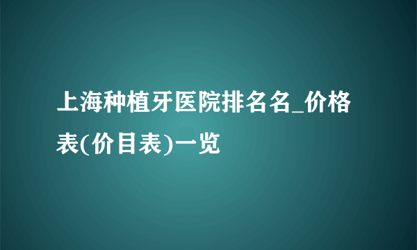 上海种植牙医院排名名_价格表(价目表)一览