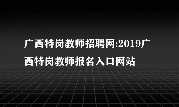 广西特岗教师招聘网:2019广西特岗教师报名入口网站