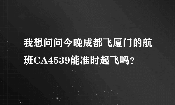 我想问问今晚成都飞厦门的航班CA4539能准时起飞吗？