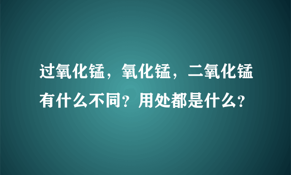 过氧化锰，氧化锰，二氧化锰有什么不同？用处都是什么？