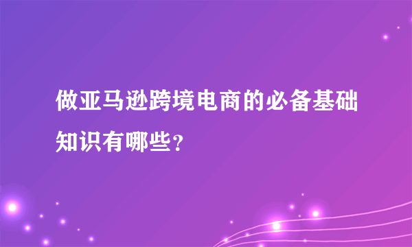 做亚马逊跨境电商的必备基础知识有哪些？