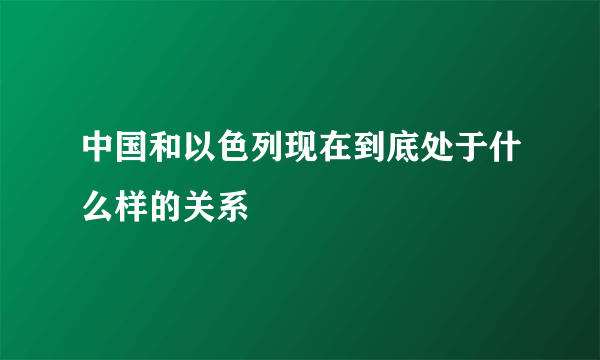 中国和以色列现在到底处于什么样的关系