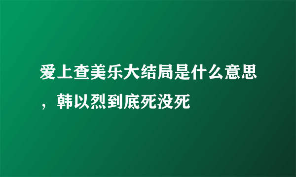 爱上查美乐大结局是什么意思，韩以烈到底死没死